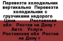 Перевезти холодильник вертикально. Перевезти холодильник с грузчиками недорого. › Цена ­ 500 - Ростовская обл., Ростов-на-Дону г. Авто » Услуги   . Ростовская обл.,Ростов-на-Дону г.